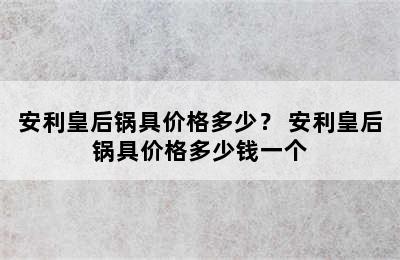 安利皇后锅具价格多少？ 安利皇后锅具价格多少钱一个